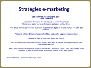 Stratégies e-marketing
                                            LES CHIFFRES DE NOVEMBRE 2010
                                                    LES INTERNAUTES

                           La population Française des Internautes ne cesse d’augmenter,
                           Phénomène facilité par la généralisation de l’accès au haut débit.

   - Plus de 30 millions de français, tous lieux de connexion, âgés de 11 ans et plus, soit 58% des
                                                 français.

            -Près de 12 millions d'internautes consultent tous les jours les blogs et réseaux sociaux

                                    - Hausse de 25% en un an des achats sur internet

     - Près de 23 millions d’internautes abonnés en haut débit dans leur foyer, cela représente 94% des
                                            internautes à domicile.

 Le haut débit permet d’augmenter le niveau d’interactivité. L’internaute « actif » peut ainsi accéder à des
                contenus et services multimédias, notamment audio et vidéo, avec confort.



Source : Médiamètrie – l’observatoire et des usages Internet
 