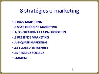 8 stratégies e-marketing
•LE BUZZ MARKETING
•LE SEAR CHENGINE MARKETING
•LA CO-CREATION ET LA PARTICIPATION
•LE PRESENCE MARKETING
•L’UBIQUATE MARKETING
•LES BLOGS D’ENTREPRISE
•LES RESEAUX SOCIAUX
•E-MAILING


                                      9
 
