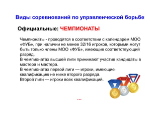 Виды соревнований по управленческой борьбе
…
Официальные: ЧЕМПИОНАТЫ
Чемпионаты - проводятся в соответствии с календарем МОО
«ФУБ», при наличии не менее 32/16 игроков, которыми могут
быть только члены МОО «ФУБ», имеющие соответствующий
разряд.
В чемпионатах высшей лиги принимают участие кандидаты в
мастера и мастера.
В чемпионатах первой лиги — игроки, имеющие
квалификацию не ниже второго разряда.
Второй лиги — игроки всех квалификаций.
 