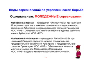 Виды соревнований по управленческой борьбе
…
Официальные: МОЛОДЕЖНЫЕ соревнования
Молодежный турнир — проводится РО МОО «ФУБ» при наличиии
16 игроков-студентов, а также положительного предварительного
заключения Арбитража и предварительного согласия Президиума
МОО «ФУБ». Обязательным является участие в турнире одного из
членов Арбитража МОО «ФУБ».
Молодежный чемпионат — проводится РО МОО «ФУБ» при
наличиии 32 игроков-студентов, а также положительного
предварительного заключения Арбитража и предварительного
согласия Президиума МОО «ФУБ». Обязательным является
участие в чемпионате Председателя Президиума
МОО «ФУБ» и одного из членов Арбитража МОО «ФУБ».
 