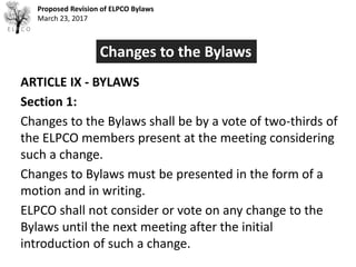 Proposed Revision of ELPCO Bylaws
March 23, 2017
ARTICLE IX - BYLAWS
Section 1:
Changes to the Bylaws shall be by a vote of two-thirds of
the ELPCO members present at the meeting considering
such a change.
Changes to Bylaws must be presented in the form of a
motion and in writing.
ELPCO shall not consider or vote on any change to the
Bylaws until the next meeting after the initial
introduction of such a change.
Changes to the Bylaws
 