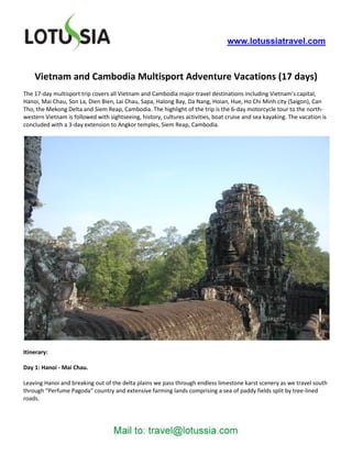 www.lotussiatravel.com



    Vietnam and Cambodia Multisport Adventure Vacations (17 days)
The 17-day multisport trip covers all Vietnam and Cambodia major travel destinations including Vietnam’s capital,
Hanoi, Mai Chau, Son La, Dien Bien, Lai Chau, Sapa, Halong Bay, Da Nang, Hoian, Hue, Ho Chi Minh city (Saigon), Can
Tho, the Mekong Delta and Siem Reap, Cambodia. The highlight of the trip is the 6-day motorcycle tour to the north-
western Vietnam is followed with sightseeing, history, cultures activities, boat cruise and sea kayaking. The vacation is
concluded with a 3-day extension to Angkor temples, Siem Reap, Cambodia.




Itinerary:

Day 1: Hanoi - Mai Chau.

Leaving Hanoi and breaking out of the delta plains we pass through endless limestone karst scenery as we travel south
through “Perfume Pagoda” country and extensive farming lands comprising a sea of paddy fields split by tree-lined
roads.
 