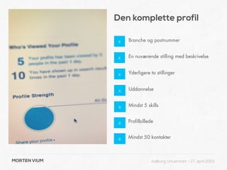 Den komplette profil

              x    Branche og postnummer


              x    En nuværende stilling med beskrivelse


              x    Yderligere to stillinger


               x   Uddannelse


               x   Mindst 5 skills


               x   Profilbillede


               x   Mindst 50 kontakter



MORTEN VIUM                    Aalborg Universitet - 17. april 2013
 