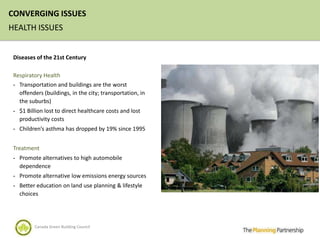 CONVERGING ISSUES
HEALTH ISSUES


 Diseases of the 21st Century

 Respiratory Health
 - Transportation and buildings are the worst
   offenders (buildings, in the city; transportation, in
   the suburbs)
 - $1 Billion lost to direct healthcare costs and lost
   productivity costs
 - Children’s asthma has dropped by 19% since 1995


 Treatment
 - Promote alternatives to high automobile
   dependence
 - Promote alternative low emissions energy sources
 - Better education on land use planning & lifestyle
   choices




         Canada Green Building Council
 