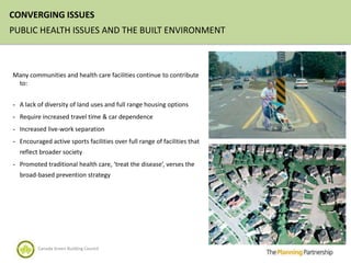 CONVERGING ISSUES
PUBLIC HEALTH ISSUES AND THE BUILT ENVIRONMENT



Many communities and health care facilities continue to contribute
 to:


- A lack of diversity of land uses and full range housing options
- Require increased travel time & car dependence
- Increased live-work separation

- Encouraged active sports facilities over full range of facilities that
  reflect broader society
- Promoted traditional health care, ‘treat the disease’, verses the
  broad-based prevention strategy




         Canada Green Building Council
 