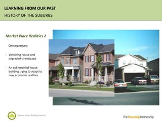 LEARNING FROM OUR PAST
HISTORY OF THE SUBURBS



Market Place Realities 2

  Consequences:

- Vanishing house and
  degraded streetscape

- An old model of house
  building trying to adapt to
  new economic realities




         Canada Green Building Council
 