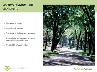 LEARNING FROM OUR PAST
GREAT STREETS




 - Permeable by design;

 - Natural traffic calmers;

 - Contribute to livability of a community;

 - Their defined hierarchy acts to identify
   location in communities; and,

 - Provide 30% of public realm.




         Canada Green Building Council
 