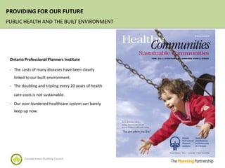 PROVIDING FOR OUR FUTURE
PUBLIC HEALTH AND THE BUILT ENVIRONMENT




 Ontario Professional Planners Institute

 - The costs of many diseases have been clearly
   linked to our built environment.
 - The doubling and tripling every 20 years of health

   care costs is not sustainable.

 - Our over-burdened healthcare system can barely
   keep up now.




         Canada Green Building Council
 