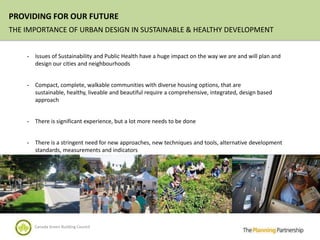 PROVIDING FOR OUR FUTURE
THE IMPORTANCE OF URBAN DESIGN IN SUSTAINABLE & HEALTHY DEVELOPMENT


    -   Issues of Sustainability and Public Health have a huge impact on the way we are and will plan and
        design our cities and neighbourhoods


    -   Compact, complete, walkable communities with diverse housing options, that are
        sustainable, healthy, liveable and beautiful require a comprehensive, integrated, design based
        approach


    -   There is significant experience, but a lot more needs to be done


    -   There is a stringent need for new approaches, new techniques and tools, alternative development
        standards, measurements and indicators




        Canada Green Building Council
 