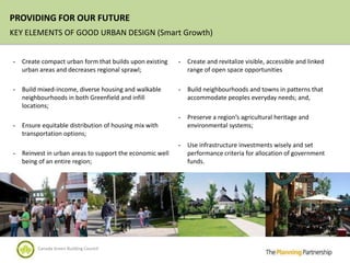 PROVIDING FOR OUR FUTURE
KEY ELEMENTS OF GOOD URBAN DESIGN (Smart Growth)


-   Create compact urban form that builds upon existing    -   Create and revitalize visible, accessible and linked
    urban areas and decreases regional sprawl;                 range of open space opportunities

-   Build mixed-income, diverse housing and walkable       -   Build neighbourhoods and towns in patterns that
    neighbourhoods in both Greenfield and infill               accommodate peoples everyday needs; and,
    locations;
                                                           -   Preserve a region’s agricultural heritage and
-   Ensure equitable distribution of housing mix with          environmental systems;
    transportation options;
                                                           -   Use infrastructure investments wisely and set
-   Reinvest in urban areas to support the economic well       performance criteria for allocation of government
    being of an entire region;                                 funds.




         Canada Green Building Council
 