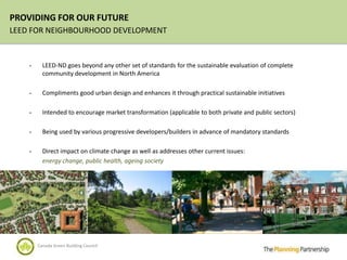 PROVIDING FOR OUR FUTURE
LEED FOR NEIGHBOURHOOD DEVELOPMENT


    -     LEED-ND goes beyond any other set of standards for the sustainable evaluation of complete
          community development in North America

    -     Compliments good urban design and enhances it through practical sustainable initiatives

    -     Intended to encourage market transformation (applicable to both private and public sectors)

    -     Being used by various progressive developers/builders in advance of mandatory standards

    -     Direct impact on climate change as well as addresses other current issues:
          energy change, public health, ageing society




        Canada Green Building Council
 
