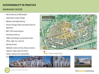 SUSTAINABILITY IN PRACTICE
MARKHAM CENTRE
 - 98 ha (243 ac); 9,500 people

 - LEED Gold / Urban Design

 - Medium and High Density

 - District Energy Utility owned by Town of
   Markham
 - BRT / LRT Central Route

 - Voluntary hook-up

 - 100% of buildings connected to date:
   office, high rise, mid rise
 - Density Drives:

   Walkable urban centres; New economic
   regimes; High levels of transit;
   Social, cultural mix; Sustainable          District Energy Plant

   initiatives.




          Canada Green Building Council
 