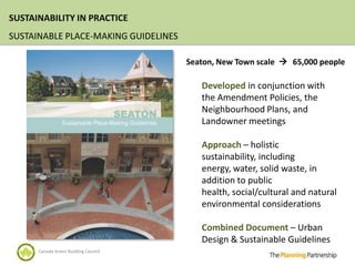SUSTAINABILITY IN PRACTICE
SUSTAINABLE PLACE-MAKING GUIDELINES

                                      Seaton, New Town scale  65,000 people

                                         Developed in conjunction with
                                         the Amendment Policies, the
                                         Neighbourhood Plans, and
                                         Landowner meetings

                                         Approach – holistic
                                         sustainability, including
                                         energy, water, solid waste, in
                                         addition to public
                                         health, social/cultural and natural
                                         environmental considerations

                                         Combined Document – Urban
                                         Design & Sustainable Guidelines
      Canada Green Building Council
 