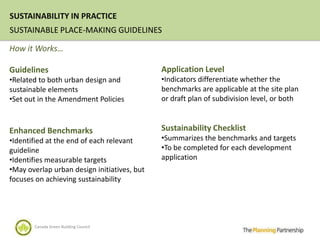 SUSTAINABILITY IN PRACTICE
SUSTAINABLE PLACE-MAKING GUIDELINES

How it Works…

Guidelines                                   Application Level
•Related to both urban design and            •Indicators differentiate whether the
sustainable elements                         benchmarks are applicable at the site plan
•Set out in the Amendment Policies           or draft plan of subdivision level, or both



Enhanced Benchmarks                          Sustainability Checklist
•Identified at the end of each relevant      •Summarizes the benchmarks and targets
guideline                                    •To be completed for each development
•Identifies measurable targets               application
•May overlap urban design initiatives, but
focuses on achieving sustainability




       Canada Green Building Council
 