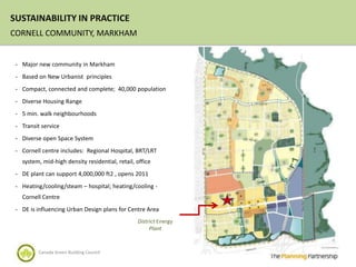 SUSTAINABILITY IN PRACTICE
CORNELL COMMUNITY, MARKHAM


 - Major new community in Markham

 - Based on New Urbanist principles

 - Compact, connected and complete; 40,000 population

 - Diverse Housing Range

 - 5 min. walk neighbourhoods

 - Transit service

 - Diverse open Space System

 - Cornell centre includes: Regional Hospital, BRT/LRT
   system, mid-high density residential, retail, office
 - DE plant can support 4,000,000 ft2 , opens 2011

 - Heating/cooling/steam – hospital; heating/cooling -
   Cornell Centre
 - DE is influencing Urban Design plans for Centre Area
                                                 District Energy
                                                      Plant


         Canada Green Building Council
 