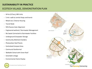 SUSTAINABILITY IN PRACTICE
ECOTECH VILLAGE, DEMONSTRATION PLAN

 - 64 ha (157acs), 883 Units

 - 5 min. walk to central shops and transit

 - Mixed Use / Diverse Housing

 - Transit Node

 - 95% Passive Solar Alignment

 - Engineered wetland / Stormwater Management

 - Bio Swale Connected to Stormwater Facilities

 - Underground Greywater Storage

 - Community Allotment Gardens

 - Photovoltaic Roof Panels

 - Centralized Compost Area

 - Communal Geothermal

 - Walkable School with Green Roof

 - Greenbelt Linkage

 - Environmental Home Display


         Canada Green Building Council
 