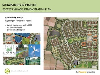 SUSTAINABILITY IN PRACTICE
ECOTECH VILLAGE, DEMONSTRATION PLAN

  Community Design
  Layering of Functional Needs:

  –   Would have scored well in LEED
      for Neighbourhood
      Development Program




          Canada Green Building Council
 