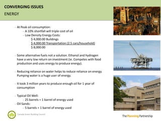 CONVERGING ISSUES
ENERGY

    -   At Peak oil consumption:
            - A 10% shortfall will triple cost of oil
            - Low Density Energy Costs:
                   $ 4,000.00 Buildings
                   $ 4,000.00 Transportation (2.5 cars/household)
                   $ 8,000.00

    -   Some alternative fuels not a solution. Ethanol and hydrogen
        have a very low return on investment (ie. Competes with food
        production and uses energy to produce energy).

    -   Reducing reliance on water helps to reduce reliance on energy.
        Pumping water is a huge user of energy.

    -   It took 3 million years to produce enough oil for 1 year of
        consumption

    -   Typical Oil Well:
             - 25 barrels = 1 barrel of energy used
    -   Oil Sands:
             - 5 barrels = 1 barrel of energy used

        Canada Green Building Council
 