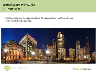 SUSTAINABILITY IN PRACTICE
OLD MONTRÉAL


 - Old Montréal Lighting Plan- by Cardinal Hardy / Éclairage public inc. And Groupe Teknika
 - Improves ‘City Living’ experience.




         Canada Green Building Council
 