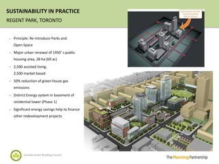 SUSTAINABILITY IN PRACTICE
REGENT PARK, TORONTO


 - Principle: Re-introduce Parks and
   Open Space
 - Major urban renewal of 1950’ s public
   housing area, 28 ha (69 ac)
 - 2,500 assisted living;
   2,500 market based
 - 50% reduction of green house gas
   emissions
 - District Energy system in basement of
   residential tower (Phase 1)
 - Significant energy savings help to finance
   other redevelopment projects




          Canada Green Building Council
 
