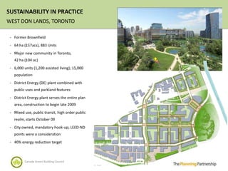 SUSTAINABILITY IN PRACTICE
WEST DON LANDS, TORONTO

 - Former Brownfield

 - 64 ha (157acs), 883 Units

 - Major new community in Toronto,
   42 ha (104 ac)
 - 6,000 units (1,200 assisted living); 15,000
   population
 - District Energy (DE) plant combined with
   public uses and parkland features
 - District Energy plant serves the entire plan
   area, construction to begin late 2009
 - Mixed use, public transit, high order public
   realm, starts October 09
 - City owned, mandatory hook-up; LEED-ND
   points were a consideration
 - 40% energy reduction target



          Canada Green Building Council
 