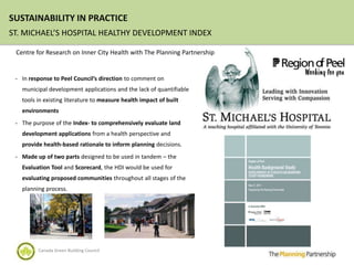 SUSTAINABILITY IN PRACTICE
ST. MICHAEL’S HOSPITAL HEALTHY DEVELOPMENT INDEX

 Centre for Research on Inner City Health with The Planning Partnership


 - In response to Peel Council’s direction to comment on
   municipal development applications and the lack of quantifiable
   tools in existing literature to measure health impact of built
   environments
 - The purpose of the Index- to comprehensively evaluate land
   development applications from a health perspective and
   provide health-based rationale to inform planning decisions.
 - Made up of two parts designed to be used in tandem – the
   Evaluation Tool and Scorecard, the HDI would be used for
   evaluating proposed communities throughout all stages of the
   planning process.




         Canada Green Building Council
 