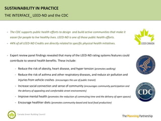 SUSTAINABILITY IN PRACTICE
THE INTERFACE_ LEED-ND and the CDC



 - The CDC supports public health efforts to design and build active communities that make it
   easier for people to live healthy lives. LEED-ND is one of those public health efforts.
 - 44% of all LEED-ND Credits are directly related to specific physical health initiatives.



 - Expert review panel findings revealed that many of the LEED-ND rating systems features could
   contribute to several health benefits. These include:

       - Reduce the risk of obesity, heart disease, and hyper tension (promotes walking)

       - Reduce the risk of asthma and other respiratory diseases, and reduce air pollution and
          injuries from vehicle crashes (encourages the use of public transit)
       - Increase social connection and sense of community (encourages community participation and
          the delivery of appealing and comfortable street environments)

       - Improve mental health (promotes the reduction of commuting time and the delivery of open spaces)

       - Encourage healthier diets (promotes community-based and local food production)


         Canada Green Building Council
 