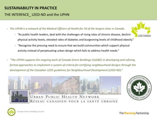 SUSTAINABILITY IN PRACTICE
THE INTERFACE_ LEED-ND and the UPHN


 - The UPHN is a network of the Medical Officers of Health for 18 of the largest cities in Canada.

       - “As public health leaders, deal with the challenges of rising rates of chronic disease, declining
         physical activity levels, elevated rates of diabetes and burgeoning levels of childhood obesity.”
       - “Recognise the pressing need to ensure that we build communities which support physical
         activity instead of perpetuating urban design which fails to address health needs.”


 - “The UPHN supports the ongoing work of Canada Green Buildings (CaGBC) in developing and refining
   formal approaches to implement a system of criteria for certifying neighbourhood designs through the
   development of the Canadian LEED guidelines for Neighbourhood Development (LEED-ND).”




         Canada Green Building Council
 