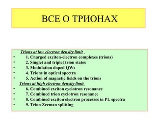 ВСЕ О ТРИОНАХ


    Trions at low electron density limit
•      1. Charged exciton-electron complexes (trions)
•      2. Singlet and triplet trion states
•      3. Modulation doped QWs
•      4. Trions in optical spectra
•      5. Action of magnetic fields on the trions
    Trions at high electron density limit
•      6. Combined exciton cyclotron resonance
•      7. Combined trion cyclotron resonance
•      8. Combined exciton electron processes in PL spectra
•      9. Trion Zeeman splitting
 