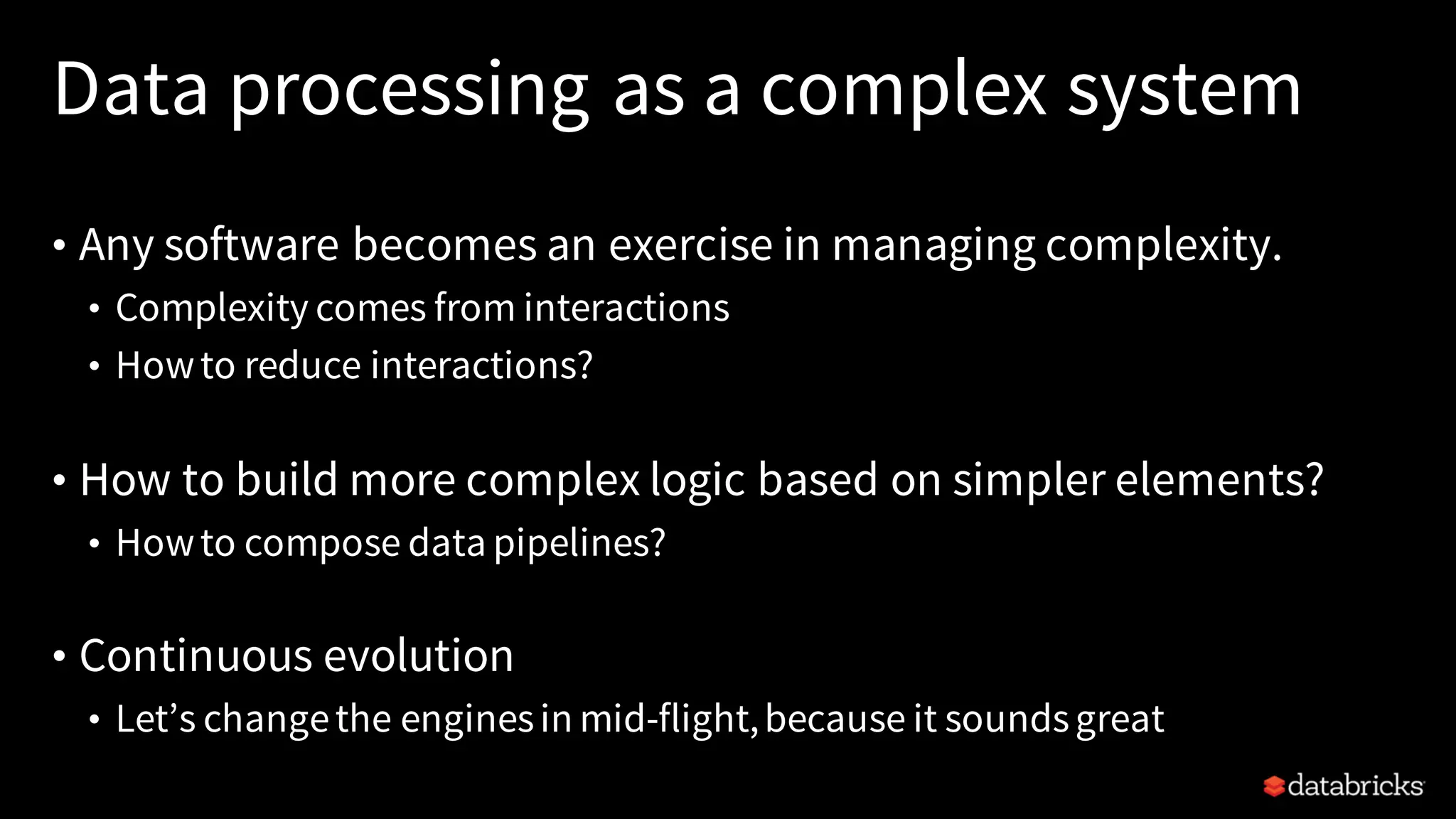 Data processing as a complex system
• Any software becomes an exercise in managing complexity.
• Complexity comes from interactions
• Howto reduce interactions?
• How to build more complex logic based on simpler elements?
• Howto compose data pipelines?
• Continuous evolution
• Let’s changethe enginesin mid-flight,because it soundsgreat
 