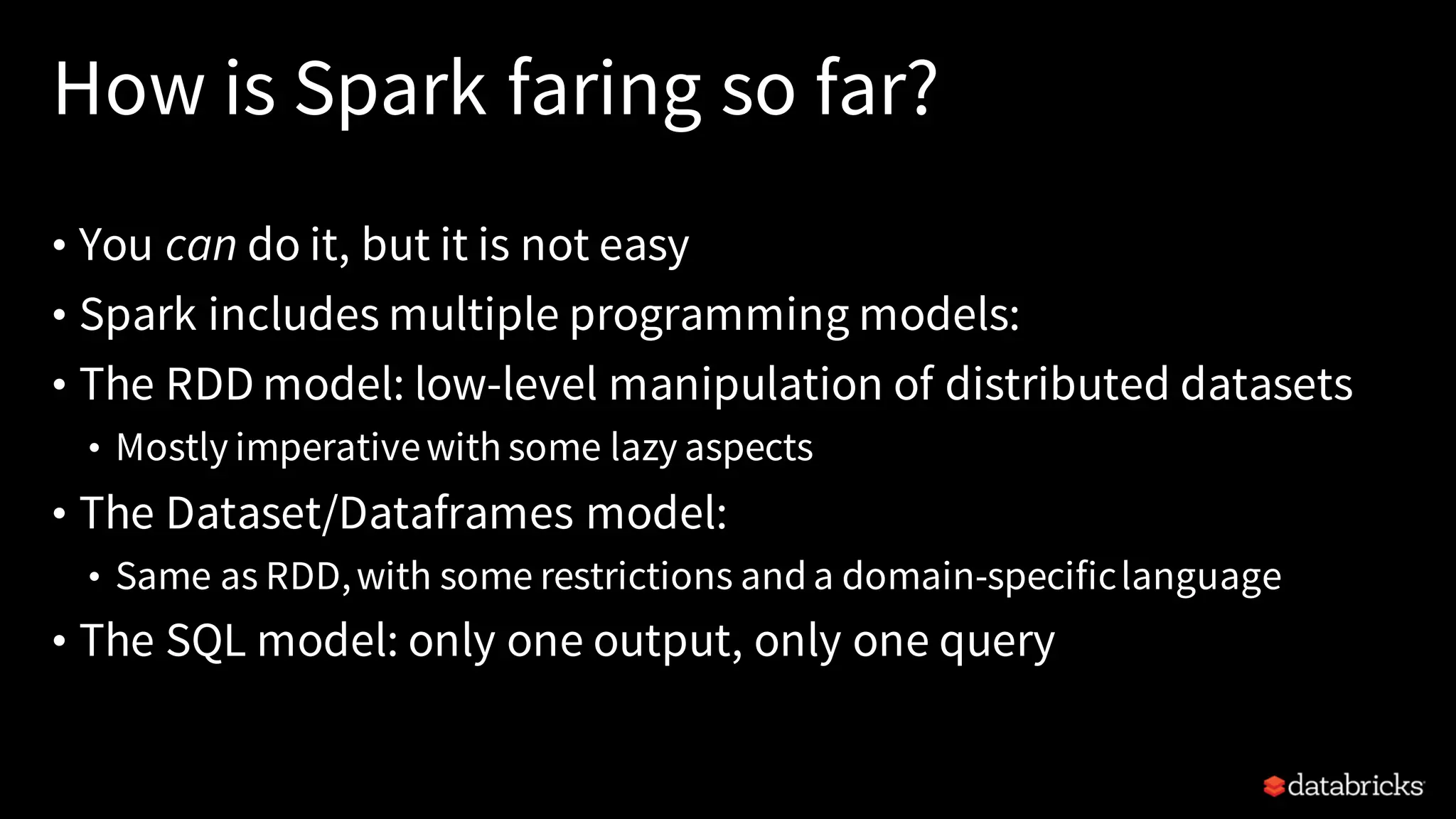 How is Spark faring so far?
• You can do it, but it is not easy
• Spark includes multiple programming models:
• The RDD model: low-level manipulation of distributed datasets
• Mostly imperativewith some lazy aspects
• The Dataset/Dataframes model:
• Same as RDD,with some restrictions anda domain-specificlanguage
• The SQL model: only one output, only one query
 
