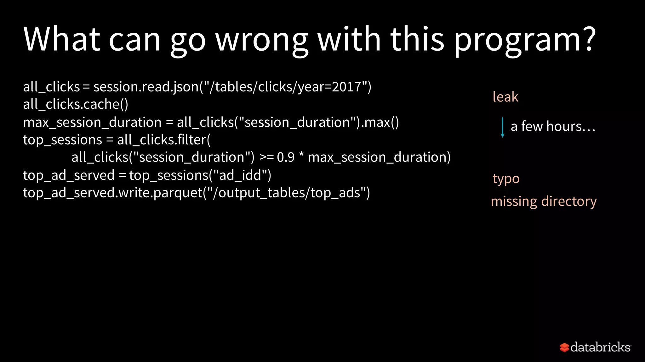 What can go wrong with this program?
all_clicks = session.read.json("/tables/clicks/year=2017")
all_clicks.cache()
max_session_duration = all_clicks("session_duration").max()
top_sessions = all_clicks.filter(
all_clicks("session_duration") >= 0.9 * max_session_duration)
top_ad_served = top_sessions("ad_idd")
top_ad_served.write.parquet("/output_tables/top_ads")
leak
typo
missing directory
a few hours…
 