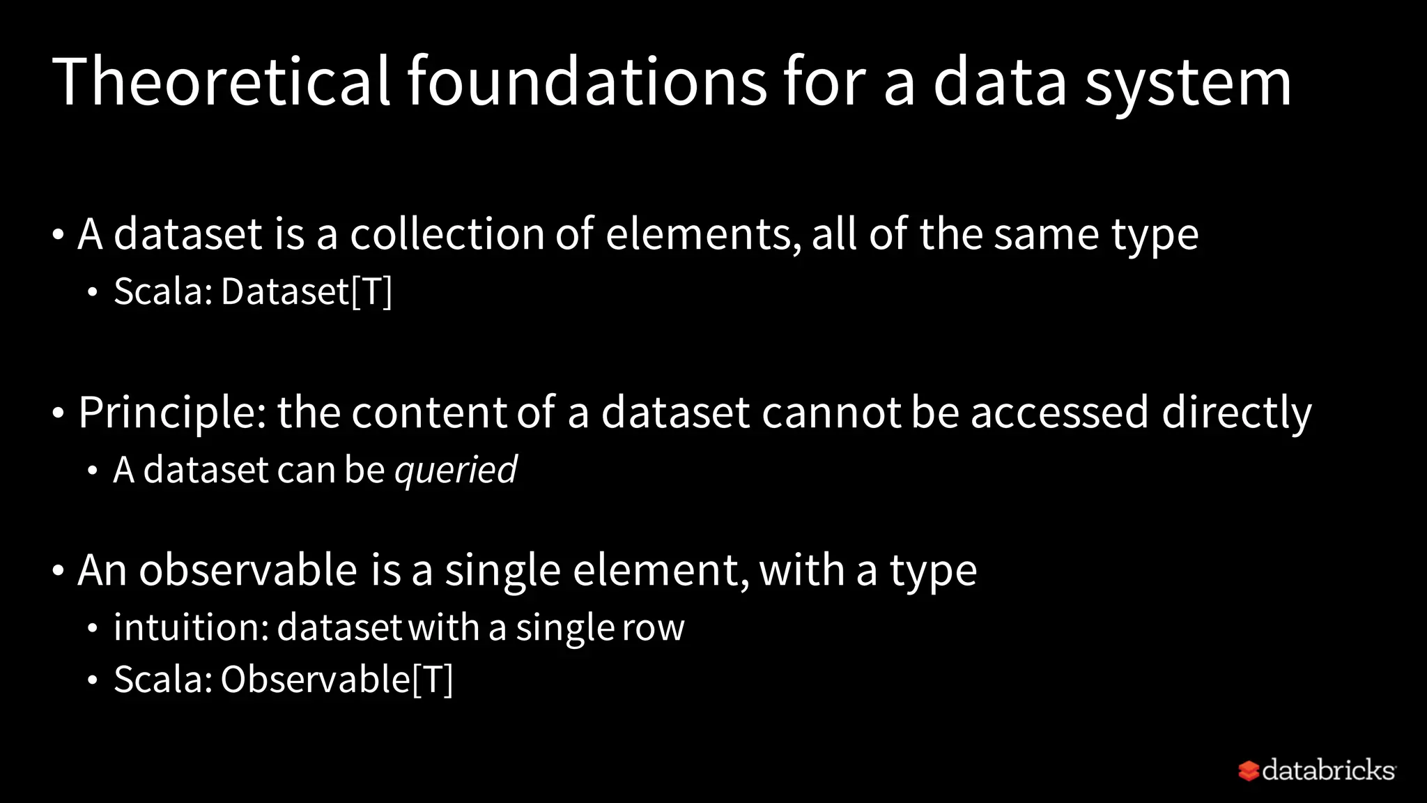 Theoretical foundations for a data system
• A dataset is a collection of elements, all of the same type
• Scala: Dataset[T]
• Principle: the content of a dataset cannot be accessed directly
• A dataset can be queried
• An observable is a single element, with a type
• intuition: datasetwith a singlerow
• Scala: Observable[T]
 