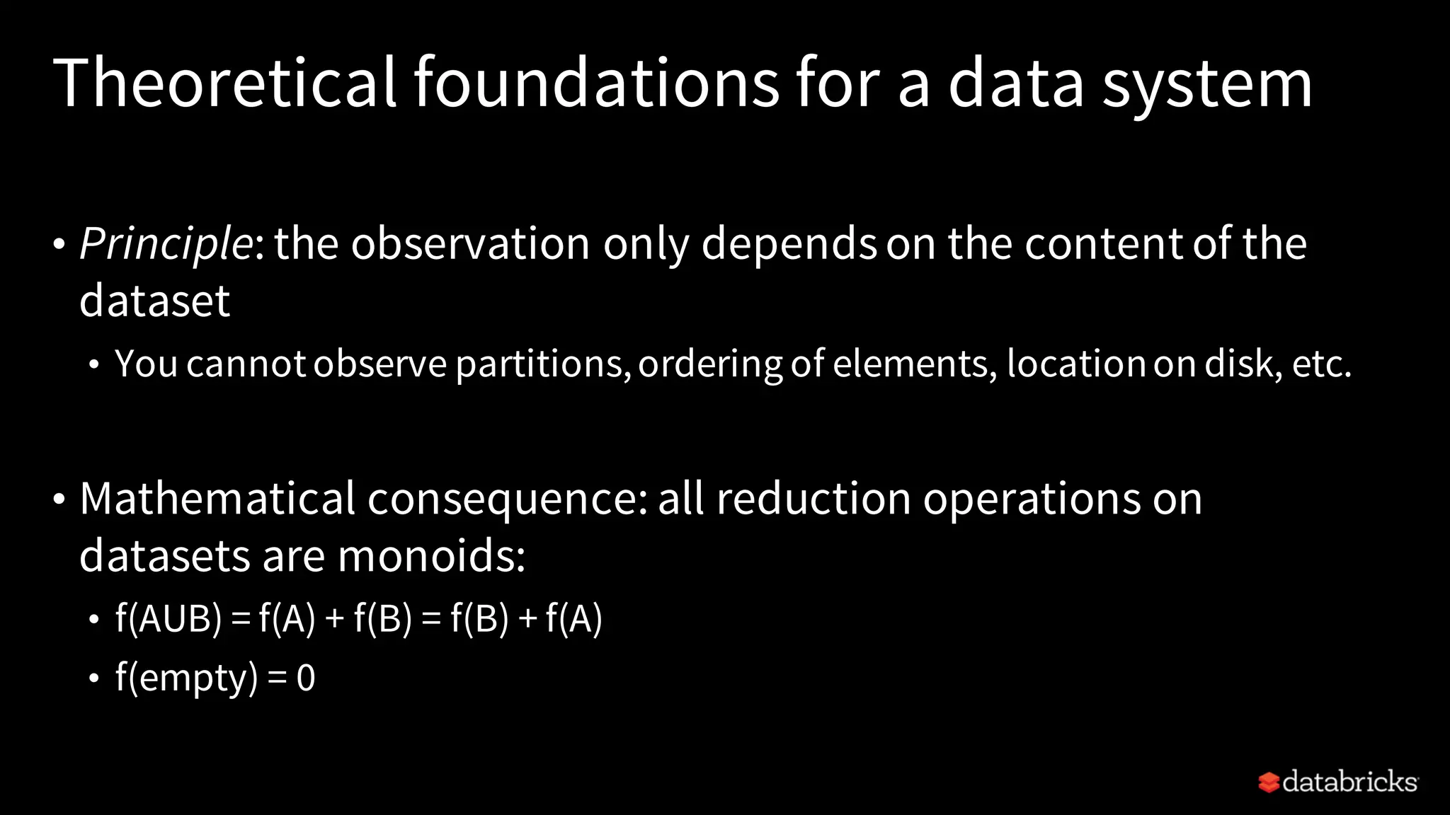 Theoretical foundations for a data system
• Principle: the observation only dependson the content of the
dataset
• You cannotobserve partitions,ordering of elements, locationon disk, etc.
• Mathematical consequence: all reduction operations on
datasets are monoids:
• f(AUB) = f(A) + f(B) = f(B) + f(A)
• f(empty) = 0
 