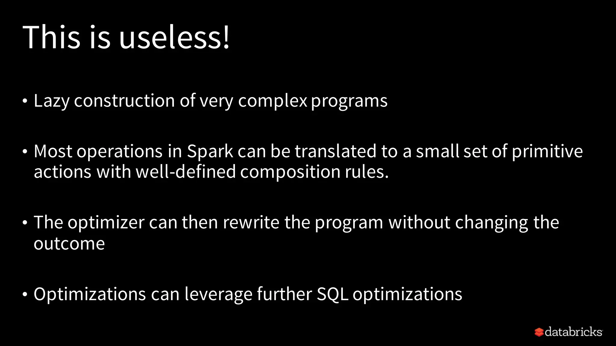 This is useless!
• Lazy construction of very complex programs
• Most operations in Spark can be translated to a small set of primitive
actions with well-defined composition rules.
• The optimizer can then rewrite the program without changing the
outcome
• Optimizations can leverage further SQL optimizations
 