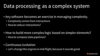 Data processing as a complex system
• Any software becomes an exercise in managing complexity.
• Complexity comes from interactions
• Howto reduce interactions?
• How to build more complex logic based on simpler elements?
• Howto compose data pipelines?
• Continuous evolution
• Let’s changethe enginesin mid-flight,because it soundsgreat
 