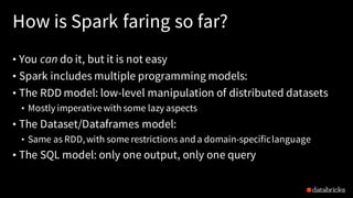 How is Spark faring so far?
• You can do it, but it is not easy
• Spark includes multiple programming models:
• The RDD model: low-level manipulation of distributed datasets
• Mostly imperativewith some lazy aspects
• The Dataset/Dataframes model:
• Same as RDD,with some restrictions anda domain-specificlanguage
• The SQL model: only one output, only one query
 