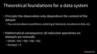 Theoretical foundations for a data system
• Principle: the observation only dependson the content of the
dataset
• You cannotobserve partitions,ordering of elements, locationon disk, etc.
• Mathematical consequence: all reduction operations on
datasets are monoids:
• f(AUB) = f(A) + f(B) = f(B) + f(A)
• f(empty) = 0
 