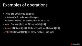 Examples of operations
• They are what you expect:
• Dataset[Int] : a datasetof integers
• Observable[Int]: an observationon a dataset
• max: Dataset[Int] => Observable[Int]
• union: (Dataset[Int], Dataset[Int]) => Dataset[Int]
• collect: Dataset[Int] => Observable[List[Int]]
 