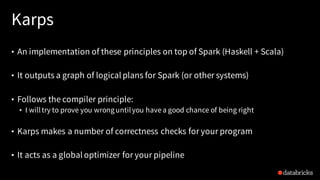 Karps
• An implementation of these principles on top of Spark (Haskell + Scala)
• It outputs a graph of logical plans for Spark (or other systems)
• Follows the compiler principle:
• I willtry to prove you wronguntilyou have a good chance of being right
• Karps makes a number of correctness checks for your program
• It acts as a global optimizer for your pipeline
 