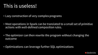 This is useless!
• Lazy construction of very complex programs
• Most operations in Spark can be translated to a small set of primitive
actions with well-defined composition rules.
• The optimizer can then rewrite the program without changing the
outcome
• Optimizations can leverage further SQL optimizations
 