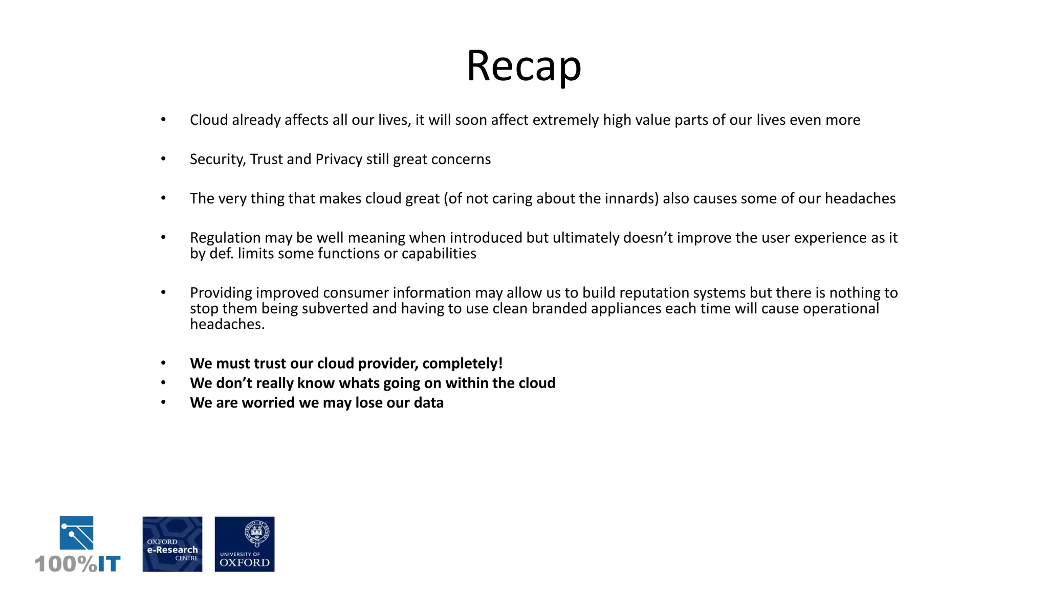 Recap
• Cloud already affects all our lives, it will soon affect extremely high value parts of our lives even more
• Security, Trust and Privacy still great concerns
• The very thing that makes cloud great (of not caring about the innards) also causes some of our headaches
• Regulation may be well meaning when introduced but ultimately doesn’t improve the user experience as it
by def. limits some functions or capabilities
• Providing improved consumer information may allow us to build reputation systems but there is nothing to
stop them being subverted and having to use clean branded appliances each time will cause operational
headaches.
• We must trust our cloud provider, completely!
• We don’t really know whats going on within the cloud
• We are worried we may lose our data
 
