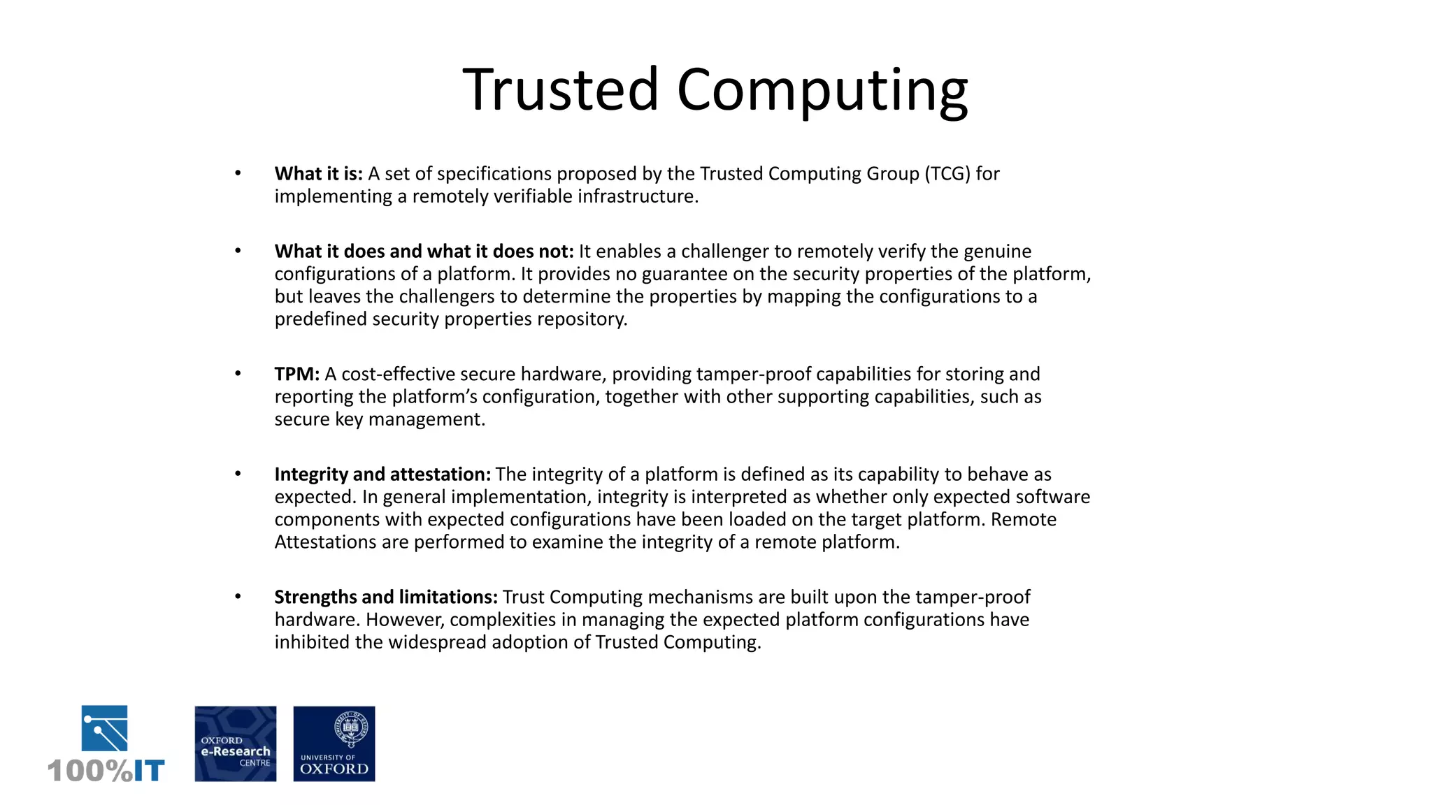 Trusted Computing
• What it is: A set of specifications proposed by the Trusted Computing Group (TCG) for
implementing a remotely verifiable infrastructure.
• What it does and what it does not: It enables a challenger to remotely verify the genuine
configurations of a platform. It provides no guarantee on the security properties of the platform,
but leaves the challengers to determine the properties by mapping the configurations to a
predefined security properties repository.
• TPM: A cost-effective secure hardware, providing tamper-proof capabilities for storing and
reporting the platform’s configuration, together with other supporting capabilities, such as
secure key management.
• Integrity and attestation: The integrity of a platform is defined as its capability to behave as
expected. In general implementation, integrity is interpreted as whether only expected software
components with expected configurations have been loaded on the target platform. Remote
Attestations are performed to examine the integrity of a remote platform.
• Strengths and limitations: Trust Computing mechanisms are built upon the tamper-proof
hardware. However, complexities in managing the expected platform configurations have
inhibited the widespread adoption of Trusted Computing.
 