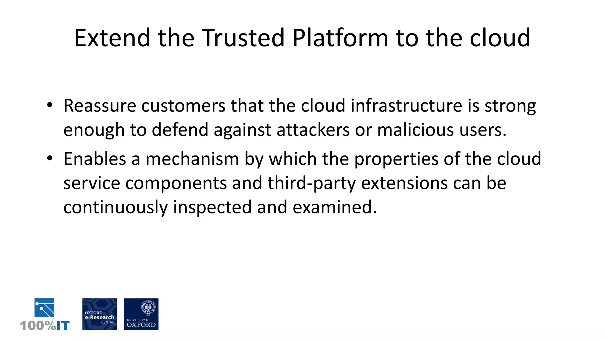 Extend the Trusted Platform to the cloud
• Reassure customers that the cloud infrastructure is strong
enough to defend against attackers or malicious users.
• Enables a mechanism by which the properties of the cloud
service components and third-party extensions can be
continuously inspected and examined.
 