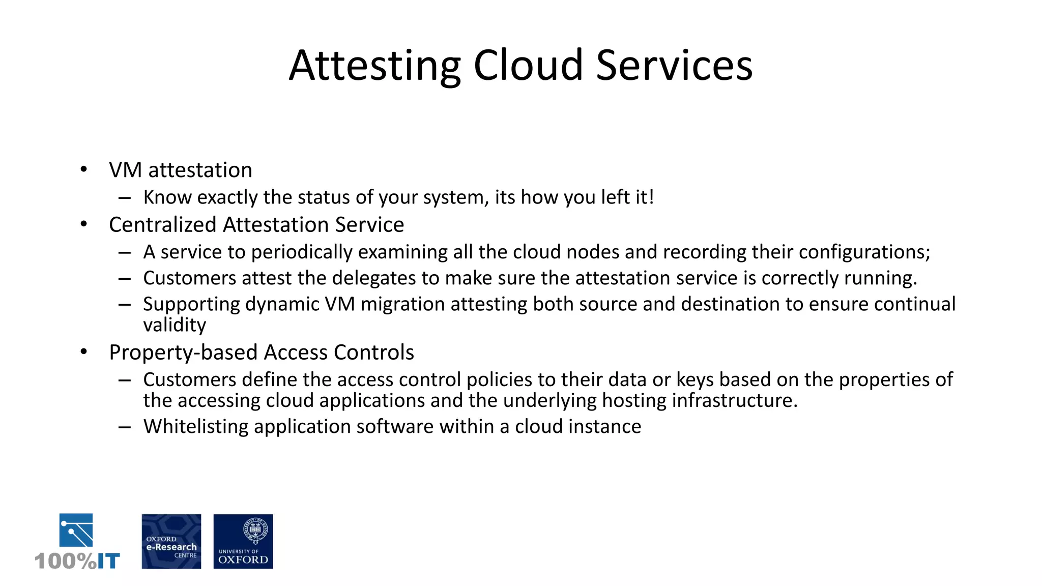 Attesting Cloud Services
• VM attestation
– Know exactly the status of your system, its how you left it!
• Centralized Attestation Service
– A service to periodically examining all the cloud nodes and recording their configurations;
– Customers attest the delegates to make sure the attestation service is correctly running.
– Supporting dynamic VM migration attesting both source and destination to ensure continual
validity
• Property-based Access Controls
– Customers define the access control policies to their data or keys based on the properties of
the accessing cloud applications and the underlying hosting infrastructure.
– Whitelisting application software within a cloud instance
 