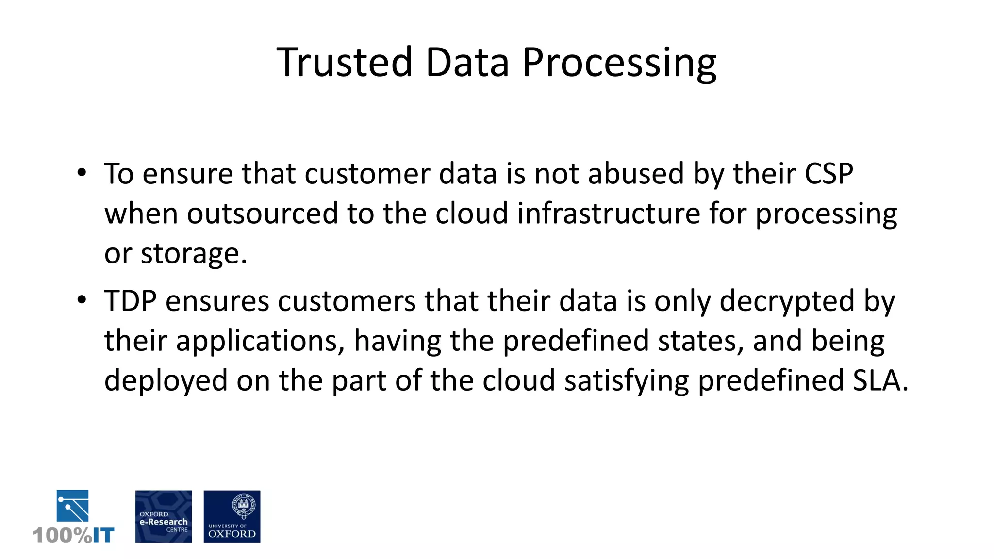 Trusted Data Processing
• To ensure that customer data is not abused by their CSP
when outsourced to the cloud infrastructure for processing
or storage.
• TDP ensures customers that their data is only decrypted by
their applications, having the predefined states, and being
deployed on the part of the cloud satisfying predefined SLA.
 