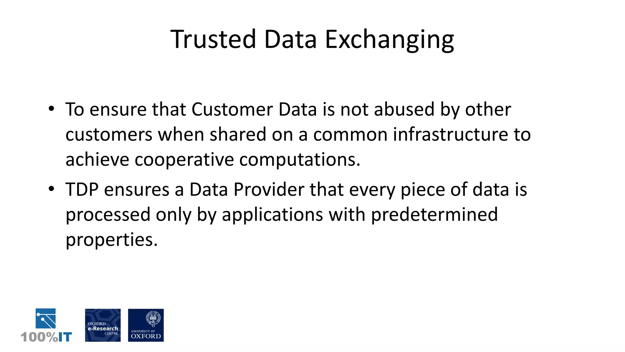 Trusted Data Exchanging
• To ensure that Customer Data is not abused by other
customers when shared on a common infrastructure to
achieve cooperative computations.
• TDP ensures a Data Provider that every piece of data is
processed only by applications with predetermined
properties.
 