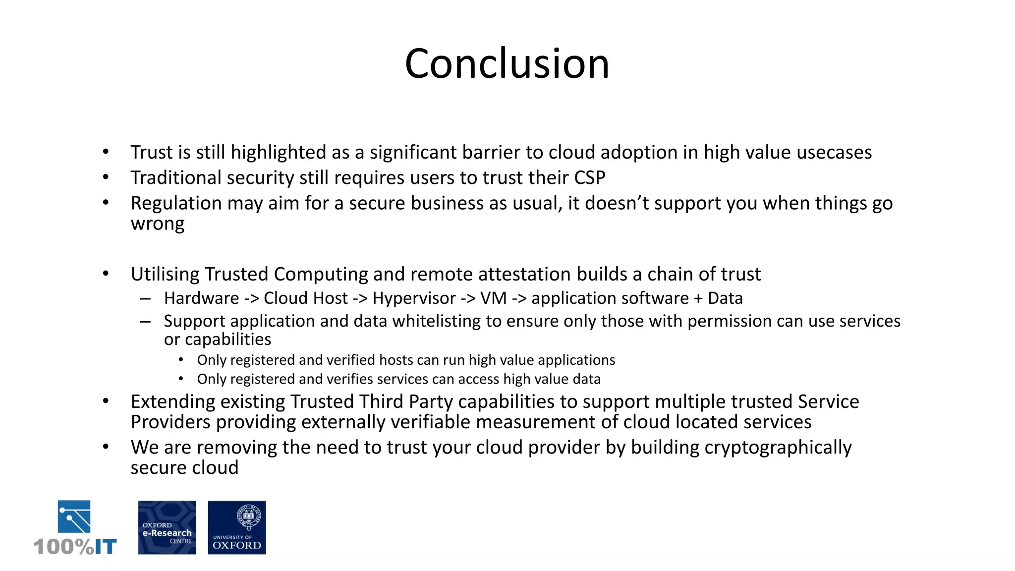 Conclusion
• Trust is still highlighted as a significant barrier to cloud adoption in high value usecases
• Traditional security still requires users to trust their CSP
• Regulation may aim for a secure business as usual, it doesn’t support you when things go
wrong
• Utilising Trusted Computing and remote attestation builds a chain of trust
– Hardware -> Cloud Host -> Hypervisor -> VM -> application software + Data
– Support application and data whitelisting to ensure only those with permission can use services
or capabilities
• Only registered and verified hosts can run high value applications
• Only registered and verifies services can access high value data
• Extending existing Trusted Third Party capabilities to support multiple trusted Service
Providers providing externally verifiable measurement of cloud located services
• We are removing the need to trust your cloud provider by building cryptographically
secure cloud
 