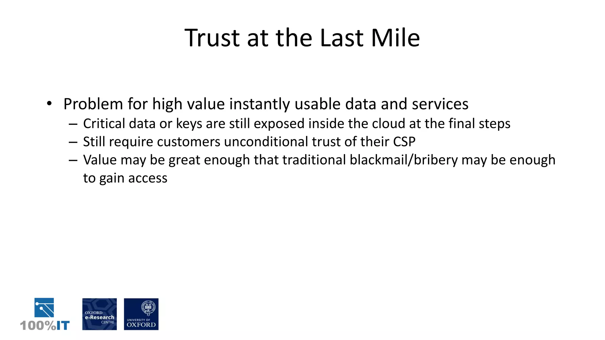 Trust at the Last Mile
• Problem for high value instantly usable data and services
– Critical data or keys are still exposed inside the cloud at the final steps
– Still require customers unconditional trust of their CSP
– Value may be great enough that traditional blackmail/bribery may be enough
to gain access
 