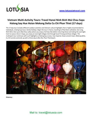 www.lotussiatravel.com



  Vietnam Multi-Activity Tours: Travel Hanoi Ninh Binh Mai Chau Sapa
    Halong bay Hue Hoian Mekong Delta Cu Chi Phan Thiet (17 days)
The 17-day tour includes different outdoor activities and Vietnam cultural highlights that is highly recommended to
individuals, small group tours, family holidays. Begin the tour in Hanoi, travelling to Phat Diem cathedral, Van Long,
Ninh Binh, then up to Mai Chau valley where you enjoy a full day hike before returning Hanoi and taking the overnight
train to Laocai. Once in Sapa, you enjoy an overnight villages trek through local H’mong and Dzao villages. The
multisport tour continues with such highlights as Halong bay cruises, Hue imperial, Hoian ancient town, Mekong delta,
Cu Chi tunnels and ends up with a three-day to Mui Ne, Phan Thiet beach.




Itinerary:
 